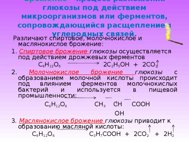 Брожение  – процесс разложения глюкозы под действием микроорганизмов или ферментов, сопровождающийся расщеплением углеродных связей.  Различают спиртовое, молочнокислое и маслянокислое брожение: 1. Спиртовое брожение глюкозы осуществляется под действием дрожжевых ферментов  C 6 H 12 O 6  2 C 2 H 5 OH + 2CO 2 2. Молочнокислое брожение глюкозы с образованием молочной кислоты происходит под влиянием ферментов молочнокислых бактерий и используется в пищевой промышленности:  C 6 H 12 O 6 CH 3 CH COOH  OH 3 . Маслянокислое брожение глюкозы приводит к образованию масляной кислоты:  C 6 H 12 O 6  C 3 H 7 COOH + 2CO 2 + 2H 2 