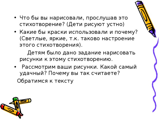 Что бы вы нарисовали, прослушав это стихотворение? (Дети рисуют устно) Какие бы краски использовали и почему? (Светлые, яркие, т.к. таково настроение этого стихотворения).  Детям было дано задание нарисовать рисунки к этому стихотворению. • Рассмотрим ваши рисунки. Какой самый удачный? Почему вы так считаете?  Обратимся к тексту 