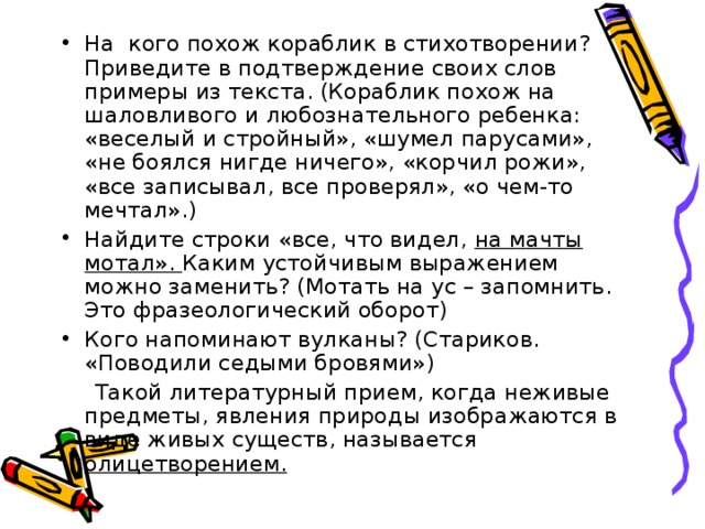 На кого похож кораблик в стихотворении? Приведите в подтверждение своих слов примеры из текста. (Кораблик похож на шаловливого и любознательного ребенка: «веселый и стройный», «шумел парусами», «не боялся нигде ничего», «корчил рожи», «все записывал, все проверял», «о чем-то мечтал».) Найдите строки «все, что видел, на мачты мотал». Каким устойчивым выражением можно заменить? (Мотать на ус – запомнить. Это фразеологический оборот) Кого напоминают вулканы? (Стариков. «Поводили седыми бровями»)  Такой литературный прием, когда неживые предметы, явления природы изображаются в виде живых существ, называется олицетворением. 