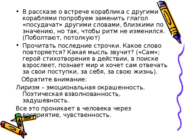 В рассказе о встрече кораблика с другими кораблями попробуем заменить глагол «посудачат» другими словами, близкими по значению, но так, чтобы ритм не изменился. (Поболтают, потолкуют) Прочитать последние строчки. Какое слово повторяется? Какая мысль звучит? («Сам»; герой стихотворения в действии, в поиске взрослеет, познает мир и хочет сам отвечать за свои поступки, за себя, за свою жизнь).  Обратите внимание: Лиризм – эмоциональная окрашенность. Поэтическая взволнованность, задушевность. Все это проникает в человека через восприятие, чувственность. 