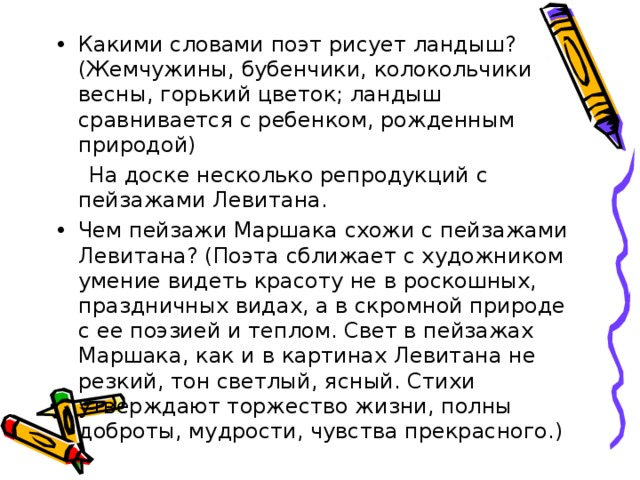 Какими словами поэт рисует ландыш? (Жемчужины, бубенчики, колокольчики весны, горький цветок; ландыш сравнивается с ребенком, рожденным природой)  На доске несколько репродукций с пейзажами Левитана. Чем пейзажи Маршака схожи с пейзажами Левитана? (Поэта сближает с художником умение видеть красоту не в роскошных, праздничных видах, а в скромной природе с ее поэзией и теплом. Свет в пейзажах Маршака, как и в картинах Левитана не резкий, тон светлый, ясный. Стихи утверждают торжество жизни, полны доброты, мудрости, чувства прекрасного.) 