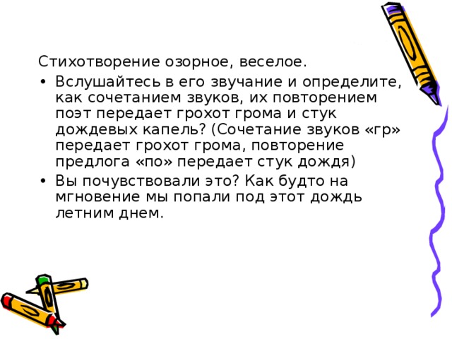 Стихотворение озорное, веселое. Вслушайтесь в его звучание и определите, как сочетанием звуков, их повторением поэт передает грохот грома и стук дождевых капель? (Сочетание звуков «гр» передает грохот грома, повторение предлога «по» передает стук дождя) Вы почувствовали это? Как будто на мгновение мы попали под этот дождь летним днем. 