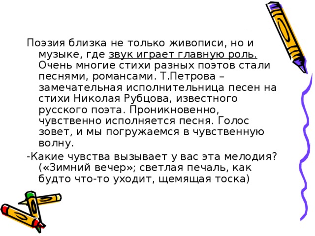 Поэзия близка не только живописи, но и музыке, где звук играет главную роль. Очень многие стихи разных поэтов стали песнями, романсами. Т.Петрова – замечательная исполнительница песен на стихи Николая Рубцова, известного русского поэта. Проникновенно, чувственно исполняется песня. Голос зовет, и мы погружаемся в чувственную волну. -Какие чувства вызывает у вас эта мелодия? («Зимний вечер»; светлая печаль, как будто что-то уходит, щемящая тоска) 