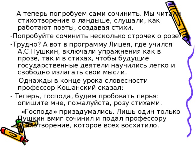  А теперь попробуем сами сочинить. Мы читали стихотворение о ландыше, слушали, как работают поэты, создавая стихи. -Попробуйте сочинить несколько строчек о розе. -Трудно? А вот в программу Лицея, где учился А.С.Пушкин, включали упражнения как в прозе, так и в стихах, чтобы будущие государственные деятели научились легко и свободно излагать свои мысли.  Однажды в конце урока словесности профессор Кошанский сказал: - Теперь, господа, будем пробовать перья: опишите мне, пожалуйста, розу стихами.  «Господа» призадумались. Лишь один только Пушкин вмиг сочинил и подал профессору стихотворение, которое всех восхитило. 