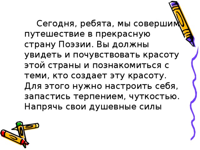  Сегодня, ребята, мы совершим путешествие в прекрасную страну Поэзии. Вы должны увидеть и почувствовать красоту этой страны и познакомиться с теми, кто создает эту красоту. Для этого нужно настроить себя, запастись терпением, чуткостью. Напрячь свои душевные силы 