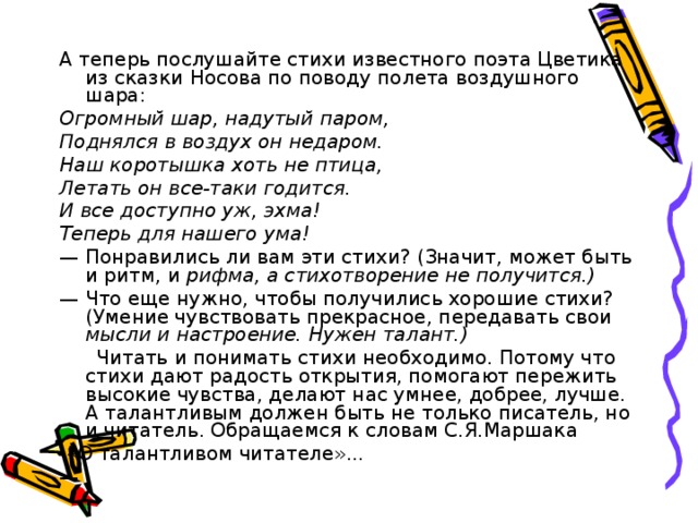 А теперь послушайте стихи известного поэта Цветика из сказки Носова по поводу полета воздушного шара: Огромный шар, надутый паром, Поднялся в воздух он недаром. Наш коротышка хоть не птица, Летать он все-таки годится. И все доступно уж, эхма! Теперь для нашего ума! —  Понравились ли вам эти стихи? (Значит, может быть и ритм, и рифма, а стихотворение не получится.) —  Что еще нужно, чтобы получились хорошие стихи? (Умение чувствовать прекрасное, передавать свои мысли и настроение. Нужен талант.)  Читать и понимать стихи необходимо. Потому что стихи дают радость открытия, помогают пережить высокие чувства, делают нас умнее, добрее, лучше. А талантливым должен быть не только писатель, но и читатель. Обращаемся к словам С.Я.Маршака  «О талантливом читателе»... —  