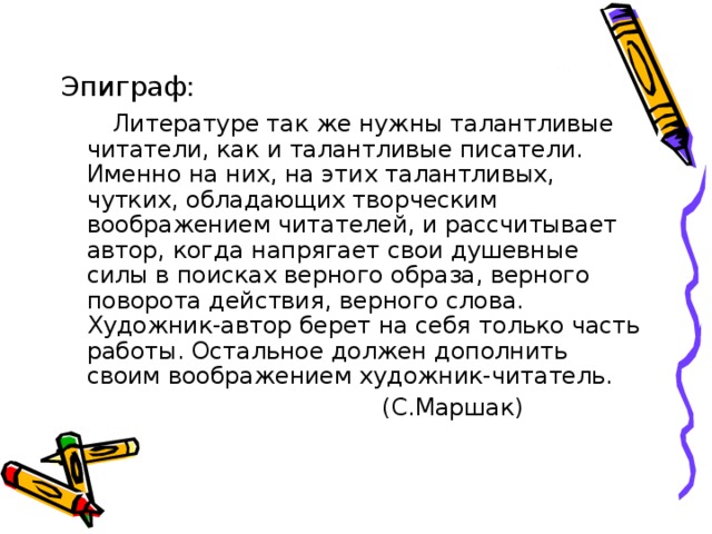 Эпиграф:  Литературе так же нужны талантливые читатели, как и талантливые писатели. Именно на них, на этих талантливых, чутких, обладающих творческим воображением читателей, и рассчитывает автор, когда напрягает свои душевные силы в поисках верного образа, верного поворота действия, верного слова. Художник-автор берет на себя только часть работы. Остальное должен дополнить своим воображением художник-читатель.  (С.Маршак) 