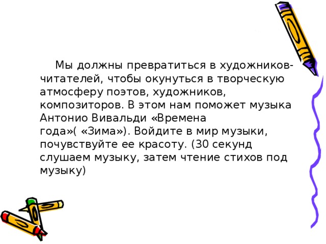  Мы должны превратиться в художников-читателей, чтобы окунуться в творческую атмосферу поэтов, художников, композиторов. В этом нам поможет музыка Антонио Вивальди «Времена года»( «Зима»). Войдите в мир музыки, почувствуйте ее красоту. (30 секунд слушаем музыку, затем чтение стихов под музыку) 