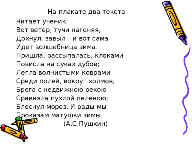 На плакате два текста Читает ученик : Вот ветер, тучи нагоняя, Дохнул, завыл – и вот сама Идет волшебница зима. Пришла, рассыпалась, клоками Повисла на суках дубов; Легла волнистыми коврами Среди полей, вокруг холмов; Брега с недвижною рекою Сравняла пухлой пеленою; Блеснул мороз. И рады мы Проказам матушки зимы.  (А.С.Пушкин) 