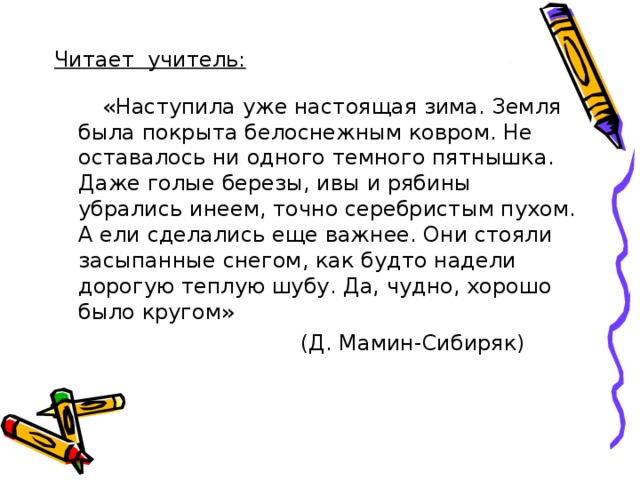 Читает учитель:  «Наступила уже настоящая зима. Земля была покрыта белоснежным ковром. Не оставалось ни одного темного пятнышка. Даже голые березы, ивы и рябины убрались инеем, точно серебристым пухом. А ели сделались еще важнее. Они стояли засыпанные снегом, как будто надели дорогую теплую шубу. Да, чудно, хорошо было кругом»  (Д. Мамин-Сибиряк) 