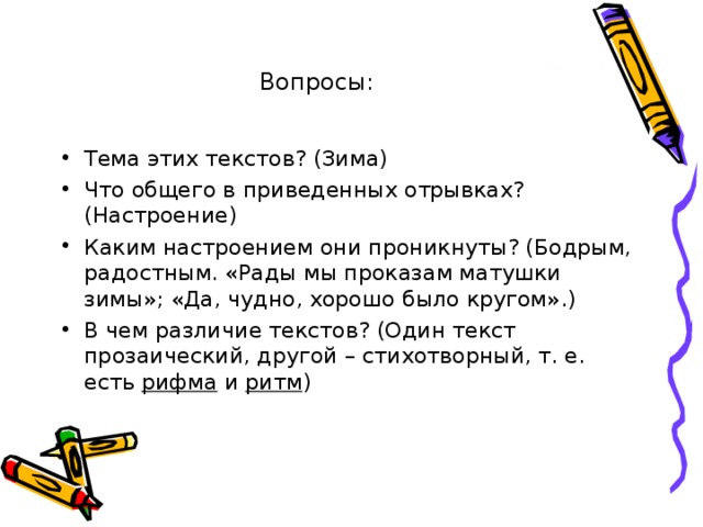 Вопросы: Тема этих текстов? (Зима) Что общего в приведенных отрывках? (Настроение) Каким настроением они проникнуты? (Бодрым, радостным. «Рады мы проказам матушки зимы»; «Да, чудно, хорошо было кругом».) В чем различие текстов? (Один текст прозаический, другой – стихотворный, т. е. есть рифма и ритм ) 