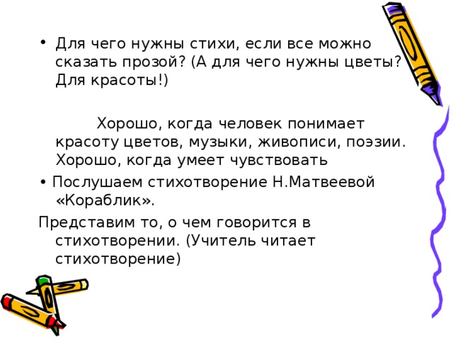 Для чего нужны стихи, если все можно сказать прозой? (А для чего нужны цветы? Для красоты!)   Хорошо, когда человек понимает красоту цветов, музыки, живописи, поэзии. Хорошо, когда умеет чувствовать • Послушаем стихотворение Н.Матвеевой «Кораблик». Представим то, о чем говорится в стихотворении. (Учитель читает стихотворение) 