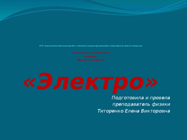             КГУ «Агротехнический колледж №2, с.Каменка Сандыктауский район» Акмолинская область Казахстан   Внеклассное мероприятие  по физике  Физический спринт   «Электро» Подготовила и провела преподаватель физики Титоренко Елена Викторовна 