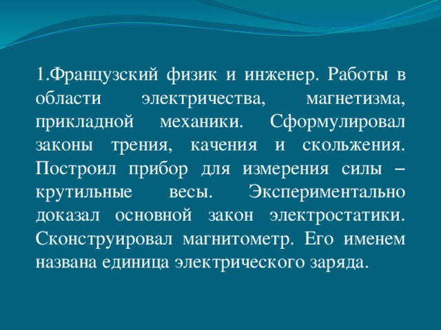 1.Французский физик и инженер. Работы в области электричества, магнетизма, прикладной механики. Сформулировал законы трения, качения и скольжения. Построил прибор для измерения силы − крутильные весы. Экспериментально доказал основной закон электростатики. Сконструировал магнитометр. Его именем названа единица электрического заряда. 