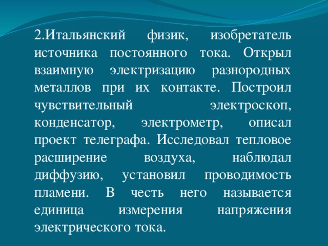 2.Итальянский физик, изобретатель источника постоянного тока. Открыл взаимную электризацию разнородных металлов при их контакте. Построил чувствительный электроскоп, конденсатор, электрометр, описал проект телеграфа. Исследовал тепловое расширение воздуха, наблюдал диффузию, установил проводимость пламени. В честь него называется единица измерения напряжения электрического тока. 