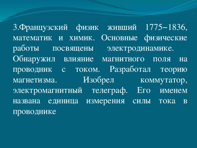 3.Французский физик живший 1775−1836, математик и химик. Основные физические работы посвящены электродинамике. Обнаружил влияние магнитного поля на проводник с током. Разработал теорию магнетизма. Изобрел коммутатор, электромагнитный телеграф. Его именем названа единица измерения силы тока в проводнике 