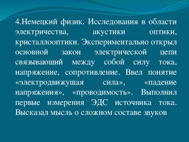 4.Немецкий физик. Исследования в области электричества, акустики оптики, кристаллооптики. Экспериментально открыл основной закон электрической цепи связывающий между собой силу тока, напряжение, сопротивление. Ввел понятие «электродвижущая сила», «падение напряжения», «проводимость». Выполнил первые измерения ЭДС источника тока. Высказал мысль о сложном составе звуков 