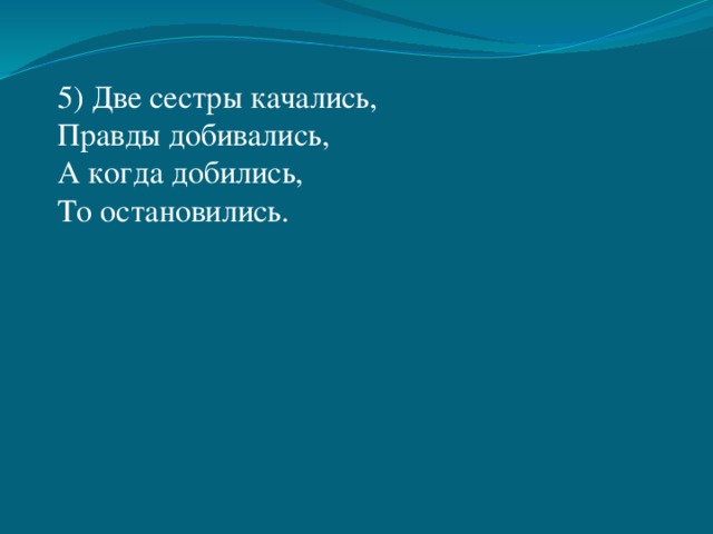 5) Две сестры качались, Правды добивались, А когда добились, То остановились. 