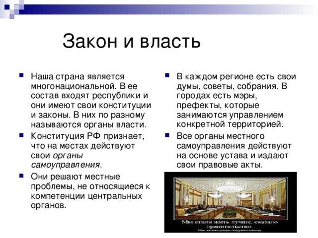  Закон и власть В каждом регионе есть свои думы, советы, собрания. В городах есть мэры, префекты, которые занимаются управлением конкретной территорией. Все органы местного самоуправления действуют на основе устава и издают свои правовые акты. Наша страна является многонациональной. В ее состав входят республики и они имеют свои конституции и законы. В них по разному называются органы власти. Конституция РФ признает, что на местах действуют свои органы самоуправления . Они решают местные проблемы, не относящиеся к компетенции центральных органов. 