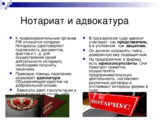  Нотариат и адвокатура К правоохранительным органам РФ относится нотариат . Нотариусы удостоверяют подлинность документов, фактов и т. д. для осуществления своей деятельности нотариусу необходимо получить лицензию. Правовую помощь населению оказывает адвокатура. Объединяющая юристов на добровольной основе.  Адвокаты дают консультации и разъяснения по каким- либо юридическим вопросам. В гражданском суде адвокат участвует- как представитель , а в уголовном- как защитник . Он должен сохранять тайну , доверенную ему подзащитным. На предприятиях и фирмах есть юрисконсультанты . Они помогают грамотно осуществлять предпринимательскую деятельность, составляют различные договоры и отстаивают интересы фирмы в суде. 