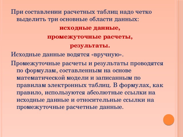 При составлении расчетных таблиц надо четко выделить три основные области данных: исходные данные, промежуточные расчеты, результаты. Исходные данные водятся «вручную». Промежуточные расчеты и результаты проводятся по формулам, составленным на основе математической модели и записанным по правилам электронных таблиц. В формулах, как правило, используются абсолютные ссылки на исходные данные и относительные ссылки на промежуточные расчетные данные. 