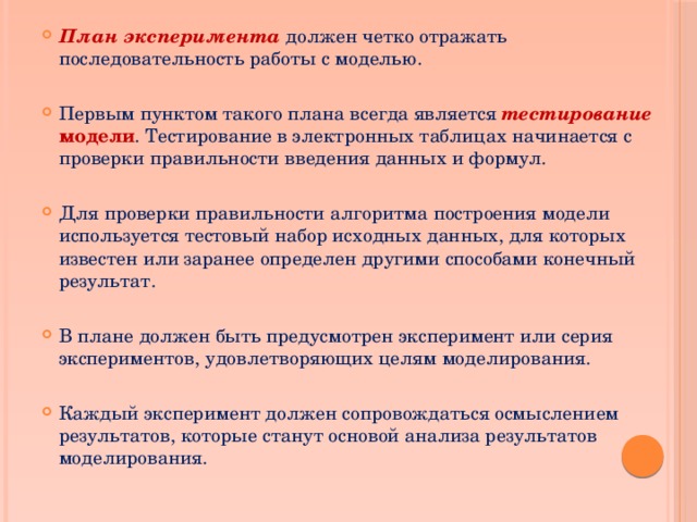 План эксперимента должен четко отражать последовательность работы с моделью. Первым пунктом такого плана всегда является тестирование модели . Тестирование в электронных таблицах начинается с проверки правильности введения данных и формул. Для проверки правильности алгоритма построения модели используется тестовый набор исходных данных, для которых известен или заранее определен другими способами конечный результат. В плане должен быть предусмотрен эксперимент или серия экспериментов, удовлетворяющих целям моделирования. Каждый эксперимент должен сопровождаться осмыслением результатов, которые станут основой анализа результатов моделирования. 