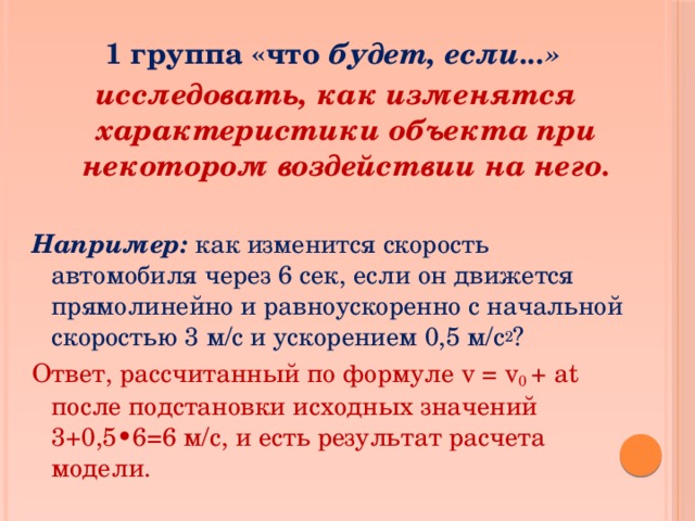 1 группа «что будет, если...» исследовать, как изменятся характеристики объекта при некотором воздействии на него.  Например: как изменится скорость автомобиля через 6 сек, если он движется прямолинейно и равноускоренно с начальной скоростью 3 м/с и ускорением 0,5 м/с 2 ? Ответ, рассчитанный по формуле v = v 0 + at  после подстановки исходных значений 3+0,5•6=6 м/с, и есть результат расчета модели.  