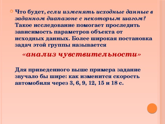 Что будет, если изменять исходные данные в заданном диапазоне с некоторым шагом? Такое исследование помогает проследить зависимость параметров объекта от исходных данных. Более широкая постановка задач этой группы называется «анализ чувствительности»  Для приведенного выше примера задание звучало бы шире: как изменится скорость автомобиля через 3, 6, 9, 12, 15 и 18 с. 