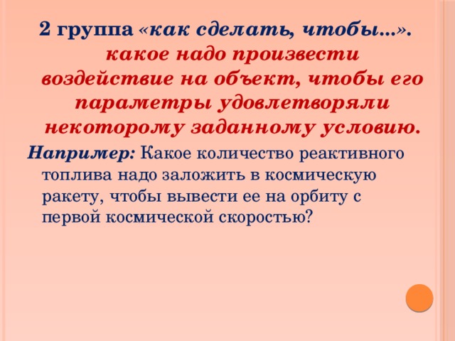 2 группа «как сделать, чтобы...».  какое надо произвести воздействие на объект, чтобы его параметры удовлетворяли некоторому заданному условию. Например: Какое количество реактивного топлива надо заложить в космическую ракету, чтобы вывести ее на орбиту с первой космической скоростью? 