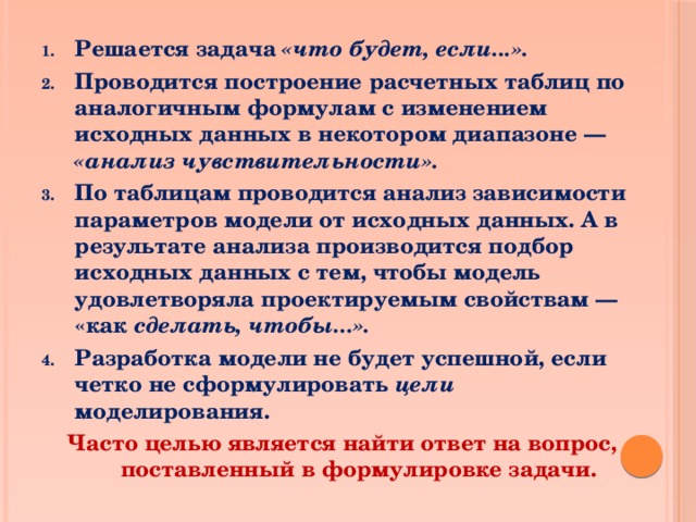 Решается задача «что будет, если...». Проводится построение расчетных таблиц по аналогичным формулам с изменением исходных данных в некотором диапазоне — «анализ чувствительности». По таблицам проводится анализ зависимости параметров модели от исходных данных. А в результате анализа производится подбор исходных данных с тем, чтобы модель удовлетворяла проектируемым свойствам — «как сделать, чтобы...». Разработка модели не будет успешной, если четко не сформулировать цели моделирования. Часто целью является найти ответ на вопрос, поставленный в формулировке задачи.  