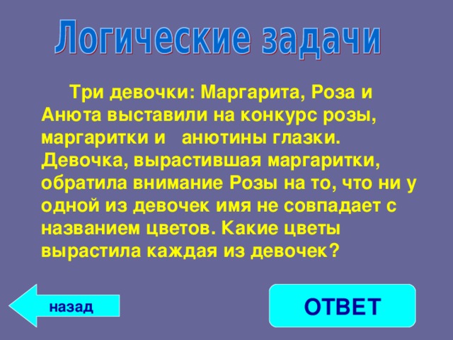   Три девочки: Маргарита, Роза и Анюта выставили на конкурс розы, маргаритки и анютины глазки. Девочка, вырастившая маргаритки, обратила внимание Розы на то, что ни у одной из девочек имя не совпадает с названием цветов. Какие цветы вырастила каждая из девочек? ОТВЕТ назад 