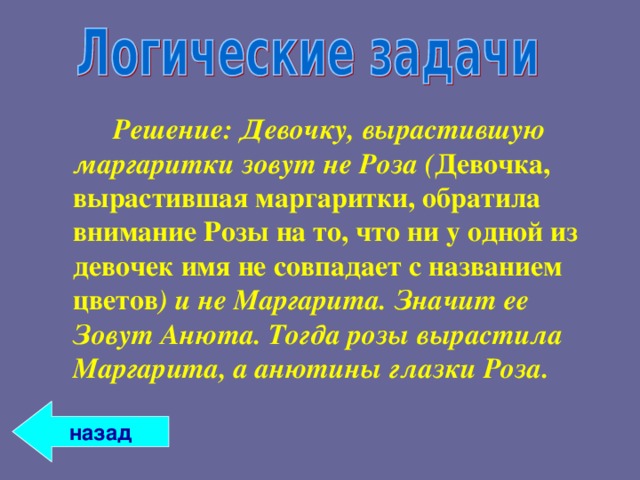   Решение: Девочку, вырастившую маргаритки зовут не Роза ( Девочка, вырастившая маргаритки, обратила внимание Розы на то, что ни у одной из девочек имя не совпадает с названием цветов ) и не Маргарита. Значит ее Зовут Анюта. Тогда розы вырастила Маргарита, а анютины глазки Роза. назад 