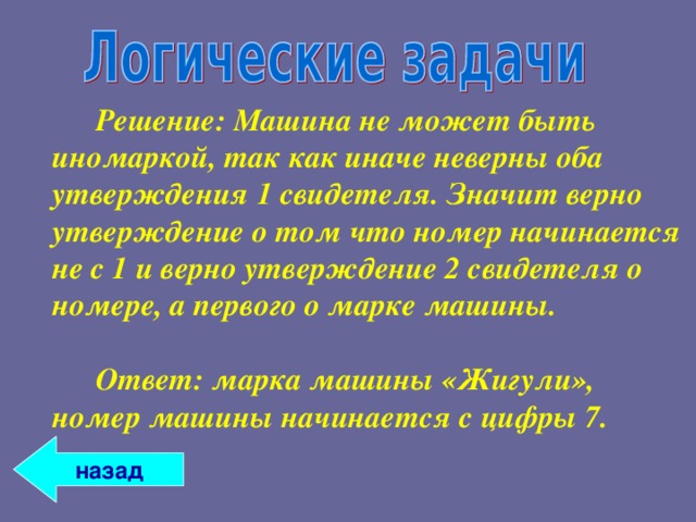   Решение: Машина не может быть иномаркой, так как иначе неверны оба утверждения 1 свидетеля. Значит верно утверждение о том что номер начинается не с 1 и верно утверждение 2 свидетеля о номере, а первого о марке машины.     Ответ: марка машины «Жигули», номер машины начинается с цифры 7. назад 