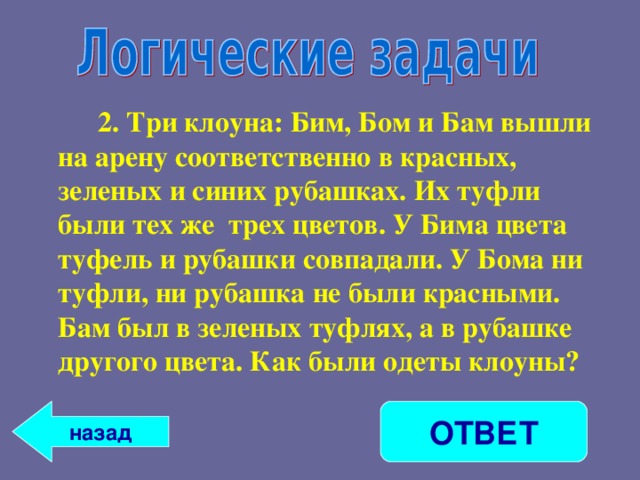   2. Три клоуна: Бим, Бом и Бам вышли на арену соответственно в красных, зеленых и синих рубашках. Их туфли были тех же трех цветов. У Бима цвета туфель и рубашки совпадали. У Бома ни туфли, ни рубашка не были красными. Бам был в зеленых туфлях, а в рубашке другого цвета. Как были одеты клоуны? ОТВЕТ назад 