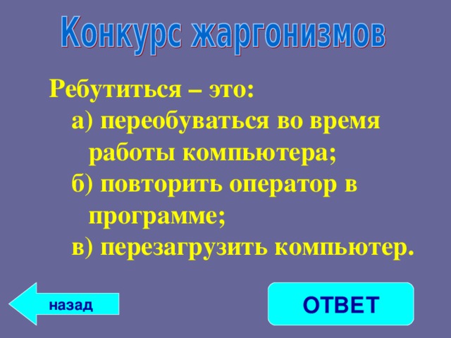 Ребутиться – это: а) переобуваться во время работы компьютера; б) повторить оператор в программе; в) перезагрузить компьютер. а) переобуваться во время работы компьютера; б) повторить оператор в программе; в) перезагрузить компьютер.  назад ОТВЕТ 