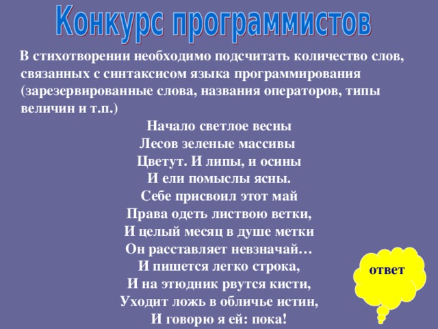  В стихотворении необходимо подсчитать количество слов, связанных с синтаксисом языка программирования (зарезервированные слова, названия операторов, типы величин и т.п.) Начало светлое весны Лесов зеленые массивы Цветут. И липы, и осины И ели помыслы ясны. Себе присвоил этот май Права одеть листвою ветки, И целый месяц в душе метки Он расставляет невзначай… И пишется легко строка, И на этюдник рвутся кисти, Уходит ложь в обличье истин, И говорю я ей: пока! ответ 