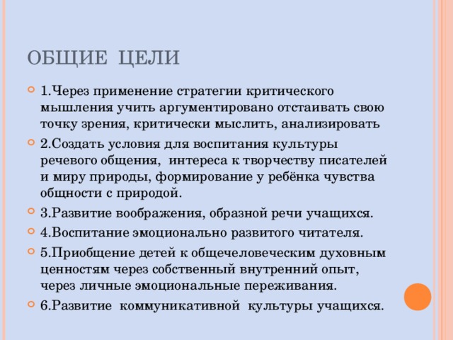 ОБЩИЕ ЦЕЛИ 1.Через применение стратегии критического мышления учить аргументировано отстаивать свою точку зрения, критически мыслить, анализировать 2.Создать условия для воспитания культуры речевого общения, интереса к творчеству писателей и миру природы, формирование у ребёнка чувства общности с природой. 3.Развитие воображения, образной речи учащихся. 4.Воспитание эмоционально развитого читателя. 5.Приобщение детей к общечеловеческим духовным ценностям через собственный внутренний опыт, через личные эмоциональные переживания. 6 .Развитие коммуникативной культуры учащихся. 