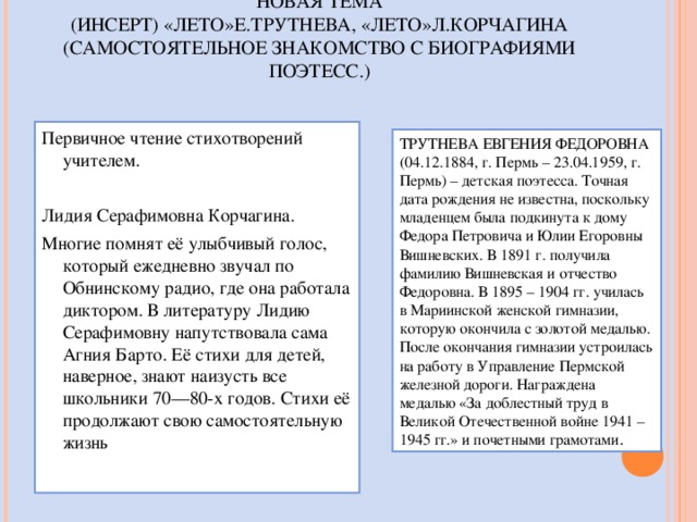 НОВАЯ ТЕМА  (ИНСЕРТ) «ЛЕТО»Е.ТРУТНЕВА, «ЛЕТО»Л.КОРЧАГИНА  (САМОСТОЯТЕЛЬНОЕ ЗНАКОМСТВО С БИОГРАФИЯМИ ПОЭТЕСС.)   Первичное чтение стихотворений учителем. Лидия Серафимовна Корчагина. Многие помнят её улыбчивый голос, который ежедневно звучал по Обнинскому радио, где она работала диктором. В литературу Лидию Серафимовну напутствовала сама Агния Барто. Её стихи для детей, наверное, знают наизусть все школьники 70—80-х годов. Стихи её продолжают свою самостоятельную жизнь   ТРУТНЕВА ЕВГЕНИЯ ФЕДОРОВНА (04.12.1884, г. Пермь – 23.04.1959, г. Пермь) – детская поэтесса. Точная дата рождения не известна, поскольку младенцем была подкинута к дому Федора Петровича и Юлии Егоровны Вишневских. В 1891 г. получила фамилию Вишневская и отчество Федоровна. В 1895 – 1904 гг. училась в Мариинской женской гимназии, которую окончила с золотой медалью. После окончания гимназии устроилась на работу в Управление Пермской железной дороги. Награждена медалью «За доблестный труд в Великой Отечественной войне 1941 – 1945 гг.» и почетными грамотами . 