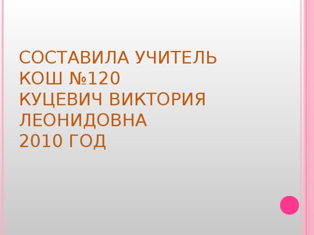 СОСТАВИЛА УЧИТЕЛЬ  КОШ №120  КУЦЕВИЧ ВИКТОРИЯ ЛЕОНИДОВНА  2010 ГОД 