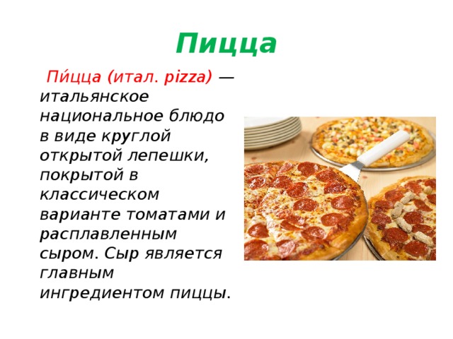 Пицца  Пи́цца (итал. pizza) — итальянское национальное блюдо в виде круглой открытой лепешки, покрытой в классическом варианте томатами и расплавленным сыром. Сыр является главным ингредиентом пиццы. 