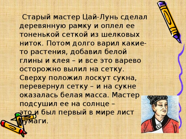   Старый мастер Цай-Лунь сделал деревянную рамку и оплел ее тоненькой сеткой из шелковых ниток. Потом долго варил какие-то растения, добавил белой глины и клея – и все это варево осторожно вылил на сетку. Сверху положил лоскут сукна, перевернул сетку – и на сукне оказалась белая масса. Мастер подсушил ее на солнце – это и был первый в мире лист бумаги. 