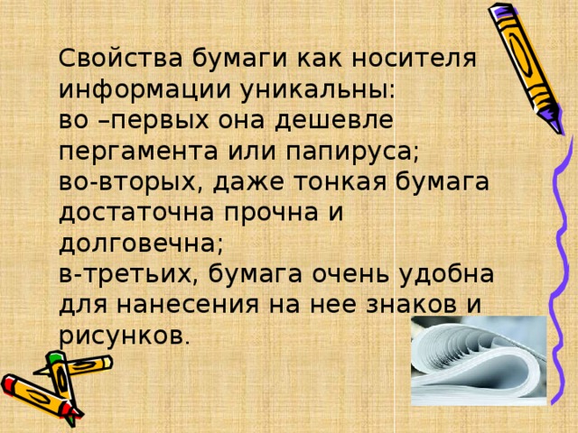  Свойства бумаги как носителя информации уникальны:  во –первых она дешевле пергамента или папируса;  во-вторых, даже тонкая бумага достаточна прочна и долговечна;  в-третьих, бумага очень удобна для нанесения на нее знаков и рисунков . 