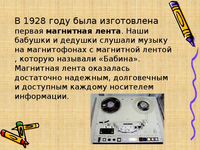 В 1928 году была изготовлена первая  магнитная лента . Наши бабушки и дедушки слушали музыку на магнитофонах с магнитной лентой , которую называли «Бабина».   Магнитная лента оказалась достаточно надежным, долговечным и доступным каждому носителем информации.   