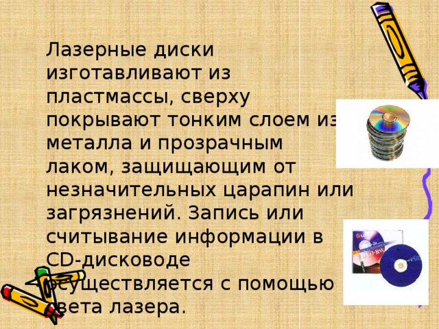 Лазерные диски изготавливают из пластмассы, сверху покрывают тонким слоем из металла и прозрачным лаком, защищающим от незначительных царапин или загрязнений. Запись или считывание информации в CD-дисководе осуществляется с помощью света лазера. 