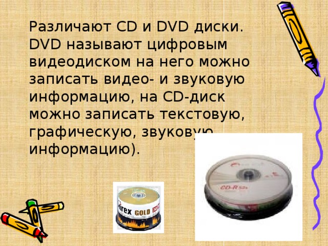 Различают CD и DVD диски.   DVD называют цифровым видеодиском на него можно записать видео- и звуковую информацию, на CD-диск можно записать текстовую, графическую, звуковую информацию). 