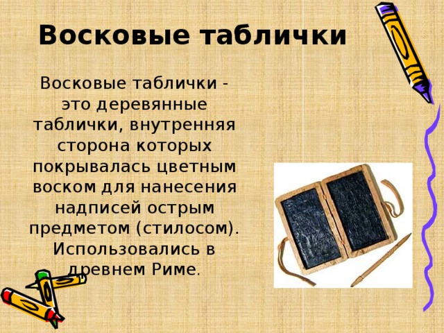 Восковые таблички Восковые таблички - это деревянные таблички, внутренняя сторона которых покрывалась цветным воском для нанесения надписей острым предметом (стилосом). Использовались в древнем Риме . 