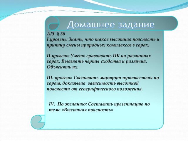 Д/З § 36 уровень: Знать, что такое высотная поясность и причину смены природных комплексов в горах.  уровень: Уметь сравнивать ПК на различных горах. Выявлять черты сходства и различия. Объяснять их.  III . уровень: Составить маршрут путешествия по горам, доказывая зависимость высотной поясности от географического положения.    IV. По желанию: Составить презентацию по теме «Высотная поясность» 