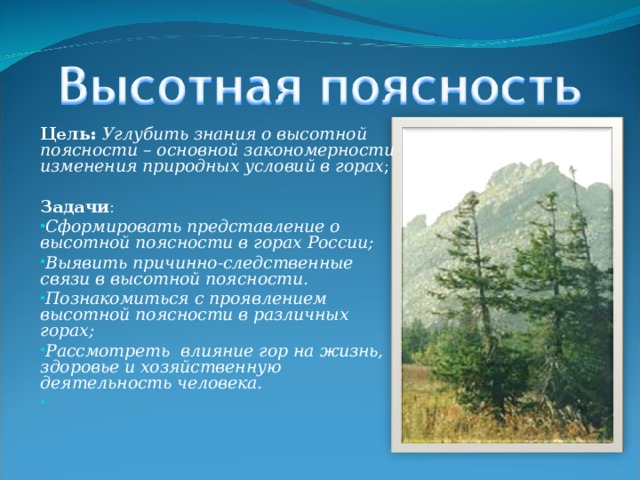 Цель: Углубить знания о высотной поясности – основной закономерности изменения природных условий в горах ;   Задачи : Сформировать представление о высотной поясности в горах России; Выявить причинно-следственные связи в высотной поясности. Познакомиться с проявлением высотной поясности в различных горах; Рассмотреть влияние гор на жизнь, здоровье и хозяйственную деятельность человека.    