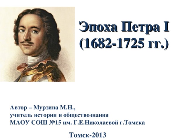 Эпоха Петра I  (1682-1725 гг. ) Автор – Мурзина М.Н., учитель истории и обществознания МАОУ СОШ №15 им. Г.Е.Николаевой г.Томска Томск-2013 