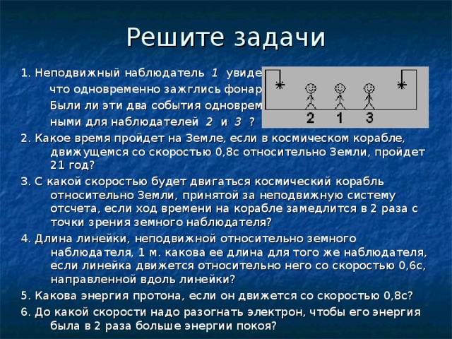 Решите задачи 1. Неподвижный наблюдатель 1 увидел,  что одновременно зажглись фонари.  Были ли эти два события одновремен-  ными для наблюдателей 2 и 3 ? 2. Какое время пройдет на Земле, если в космическом корабле, движущемся со скоростью 0,8с относительно Земли, пройдет 21 год? 3. С какой скоростью будет двигаться космический корабль относительно Земли, принятой за неподвижную систему отсчета, если ход времени на корабле замедлится в 2 раза с точки зрения земного наблюдателя? 4. Длина линейки, неподвижной относительно земного наблюдателя, 1 м. какова ее длина для того же наблюдателя, если линейка движется относительно него со скоростью 0,6с, направленной вдоль линейки? 5. Какова энергия протона, если он движется со скоростью 0,8с? 6. До какой скорости надо разогнать электрон, чтобы его энергия была в 2 раза больше энергии покоя? 